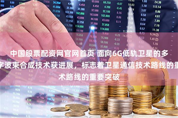 中国股票配资网官网首页 面向6G低轨卫星的多天线数字波束合成技术获进展，标志着卫星通信技术路线的重要突破