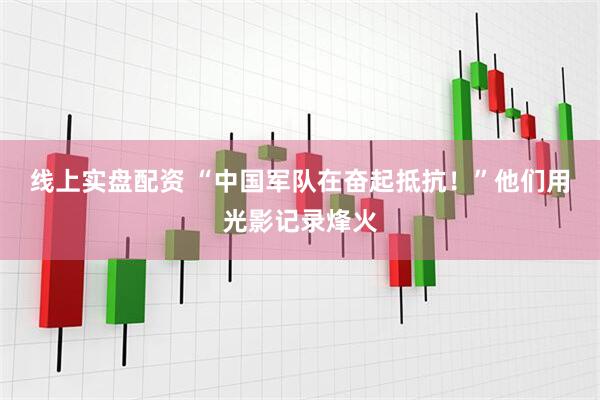 线上实盘配资 “中国军队在奋起抵抗！”他们用光影记录烽火