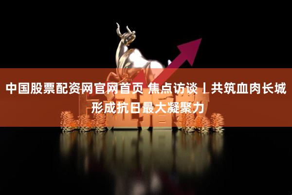 中国股票配资网官网首页 焦点访谈丨共筑血肉长城 形成抗日最大凝聚力
