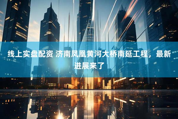 线上实盘配资 济南凤凰黄河大桥南延工程，最新进展来了