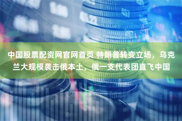 中国股票配资网官网首页 特朗普转变立场，乌克兰大规模袭击俄本土，俄一支代表团直飞中国