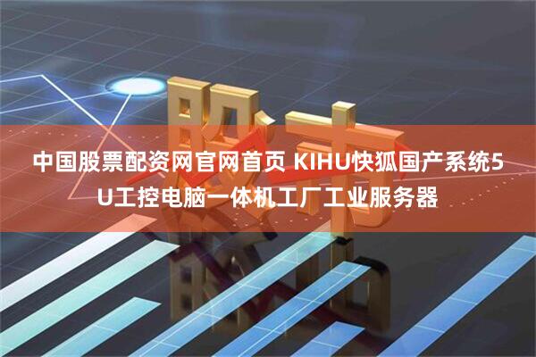 中国股票配资网官网首页 KIHU快狐国产系统5U工控电脑一体机工厂工业服务器