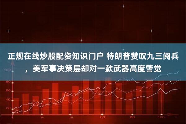 正规在线炒股配资知识门户 特朗普赞叹九三阅兵，美军事决策层却对一款武器高度警觉
