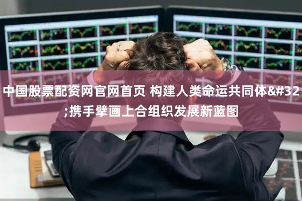 中国股票配资网官网首页 构建人类命运共同体 携手擘画上合组织发展新蓝图