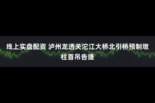 线上实盘配资 泸州龙透关沱江大桥北引桥预制墩柱首吊告捷