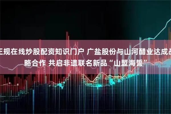正规在线炒股配资知识门户 广盐股份与山河醋业达成战略合作 共启非遗联名新品“山盟海誓”