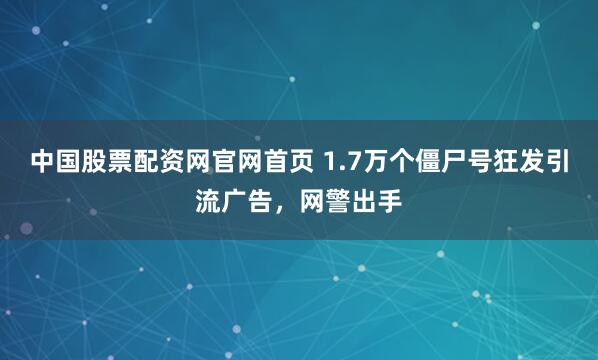 中国股票配资网官网首页 1.7万个僵尸号狂发引流广告，网警出手