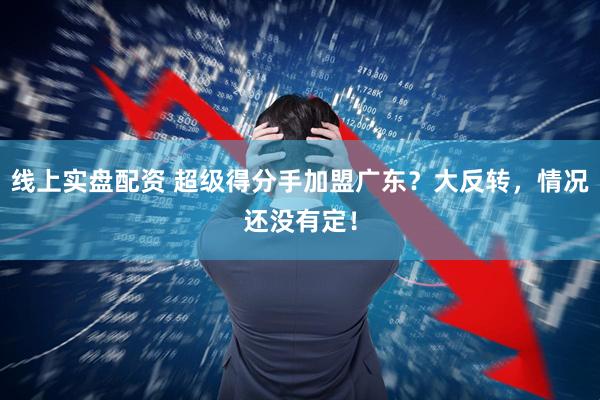 线上实盘配资 超级得分手加盟广东？大反转，情况还没有定！