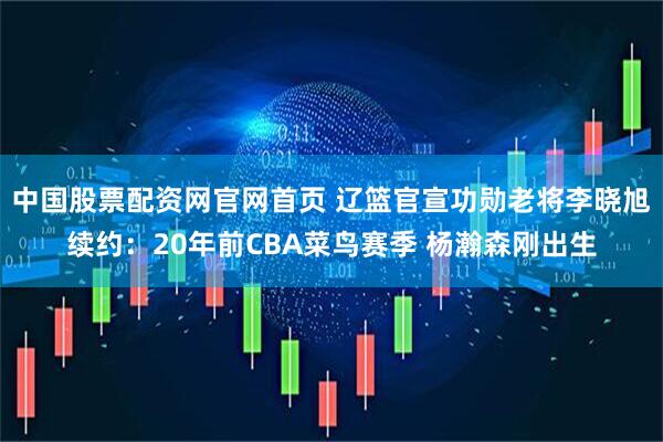中国股票配资网官网首页 辽篮官宣功勋老将李晓旭续约：20年前CBA菜鸟赛季 杨瀚森刚出生