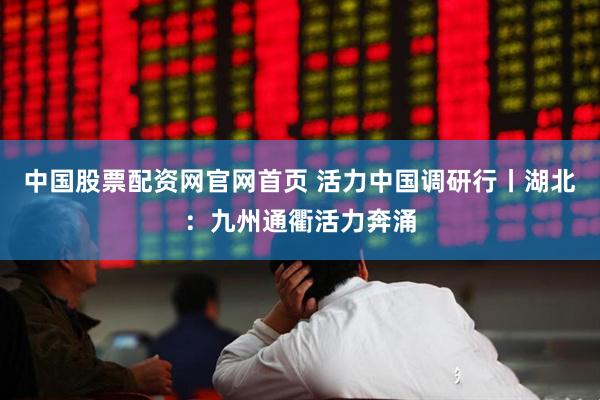 中国股票配资网官网首页 活力中国调研行丨湖北：九州通衢活力奔涌