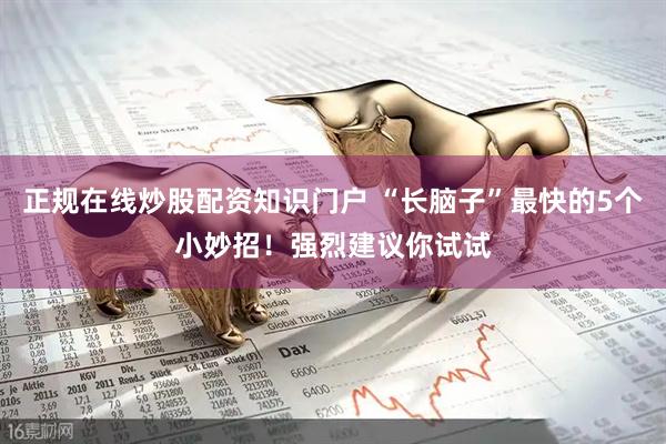 正规在线炒股配资知识门户 “长脑子”最快的5个小妙招！强烈建议你试试