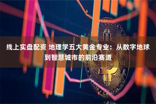 线上实盘配资 地理学五大黄金专业：从数字地球到智慧城市的前沿赛道