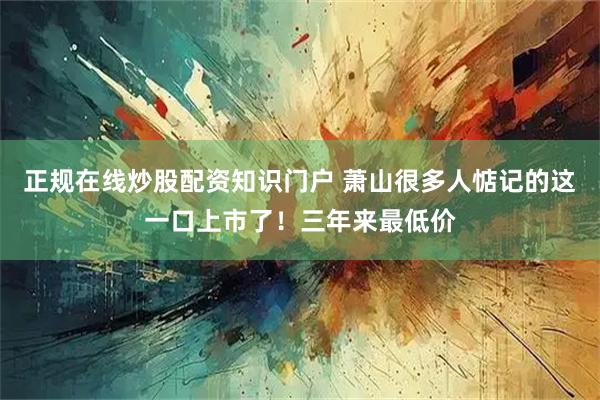 正规在线炒股配资知识门户 萧山很多人惦记的这一口上市了！三年来最低价