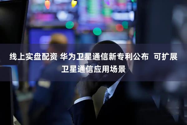 线上实盘配资 华为卫星通信新专利公布  可扩展卫星通信应用场景