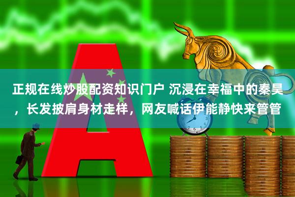 正规在线炒股配资知识门户 沉浸在幸福中的秦昊，长发披肩身材走样，网友喊话伊能静快来管管