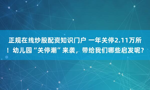 正规在线炒股配资知识门户 一年关停2.11万所！幼儿园“关停潮”来袭，带给我们哪些启发呢？