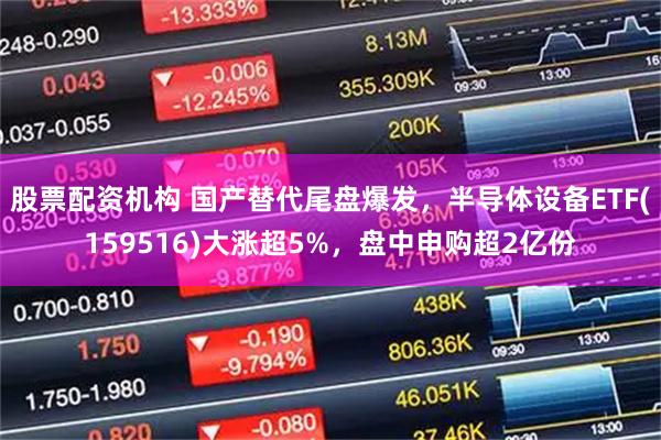 股票配资机构 国产替代尾盘爆发，半导体设备ETF(159516)大涨超5%，盘中申购超2亿份