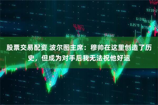 股票交易配资 波尔图主席：穆帅在这里创造了历史，但成为对手后我无法祝他好运