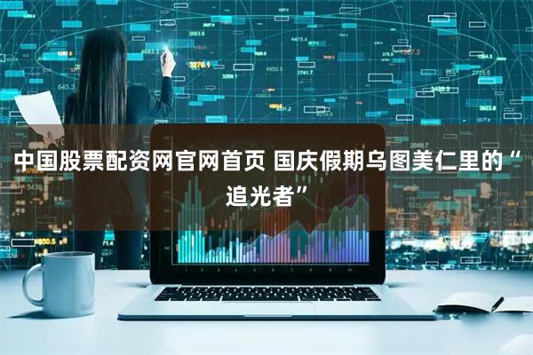 中国股票配资网官网首页 国庆假期乌图美仁里的“追光者”