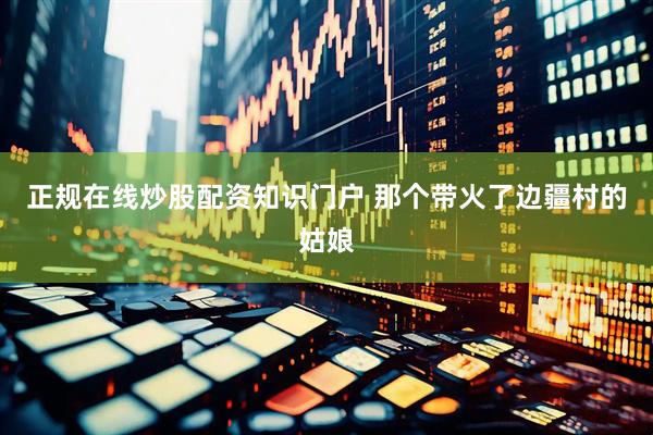 正规在线炒股配资知识门户 那个带火了边疆村的姑娘