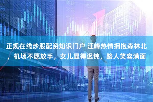 正规在线炒股配资知识门户 汪峰热情拥抱森林北，机场不愿放手，女儿显得迟钝，路人笑容满面