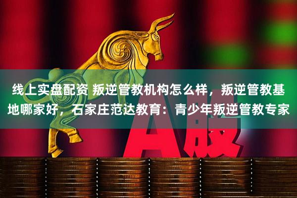 线上实盘配资 叛逆管教机构怎么样，叛逆管教基地哪家好，石家庄范达教育：青少年叛逆管教专家