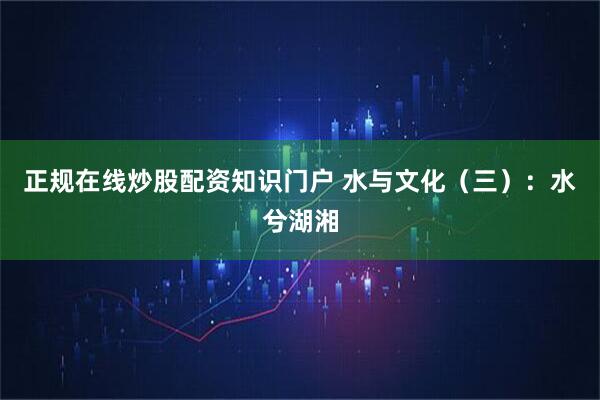 正规在线炒股配资知识门户 水与文化（三）：水兮湖湘