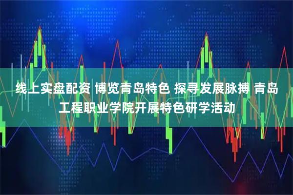 线上实盘配资 博览青岛特色 探寻发展脉搏 青岛工程职业学院开展特色研学活动