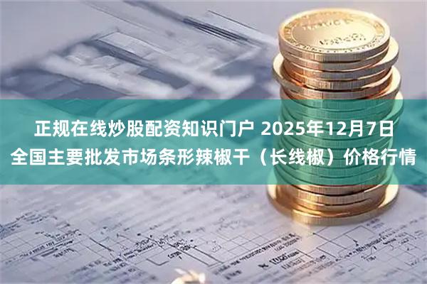 正规在线炒股配资知识门户 2025年12月7日全国主要批发市场条形辣椒干（长线椒）价格行情