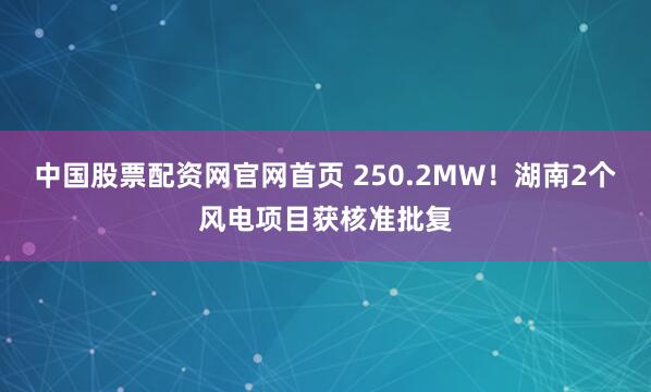 中国股票配资网官网首页 250.2MW！湖南2个风电项目获核准批复