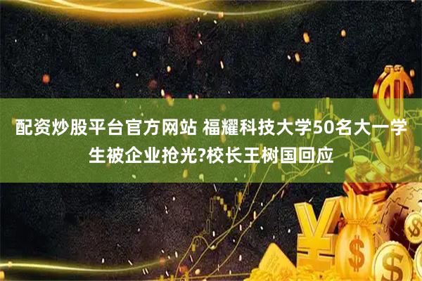 配资炒股平台官方网站 福耀科技大学50名大一学生被企业抢光?校长王树国回应