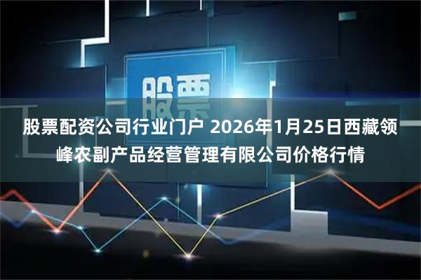 股票配资公司行业门户 2026年1月25日西藏领峰农副产品经营管理有限公司价格行情
