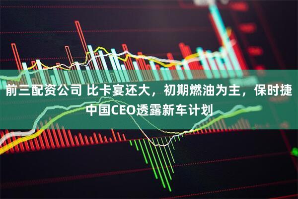 前三配资公司 比卡宴还大，初期燃油为主，保时捷中国CEO透露新车计划