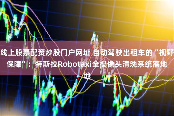 线上股票配资炒股门户网址 自动驾驶出租车的“视野保障”：特斯拉Robotaxi全摄像头清洗系统落地