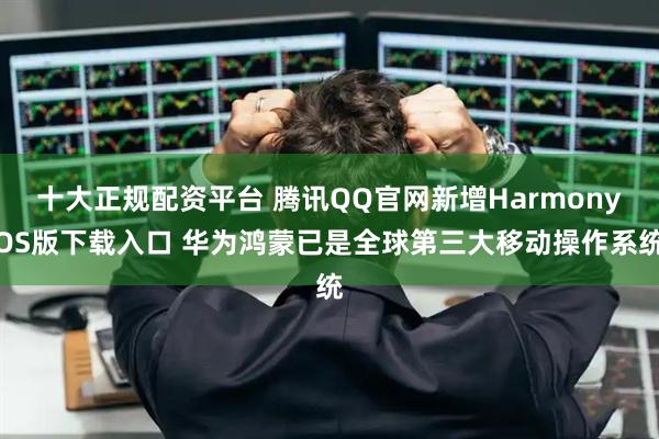十大正规配资平台 腾讯QQ官网新增HarmonyOS版下载入口 华为鸿蒙已是全球第三大移动操作系统
