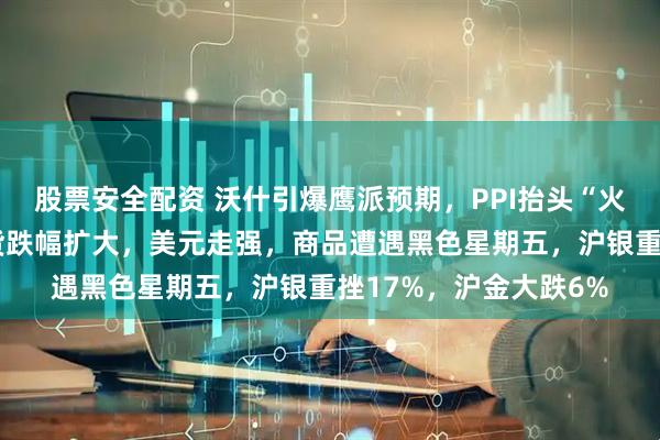 股票安全配资 沃什引爆鹰派预期，PPI抬头“火上浇油”，美股指期货跌幅扩大，美元走强，商品遭遇黑色星期五，沪银重挫17%，沪金大跌6%