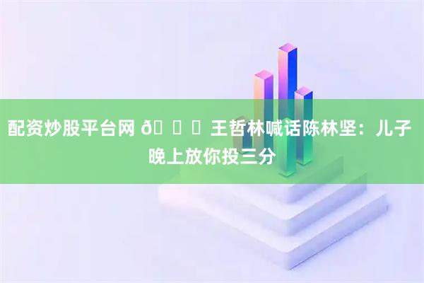 配资炒股平台网 😂王哲林喊话陈林坚：儿子 晚上放你投三分