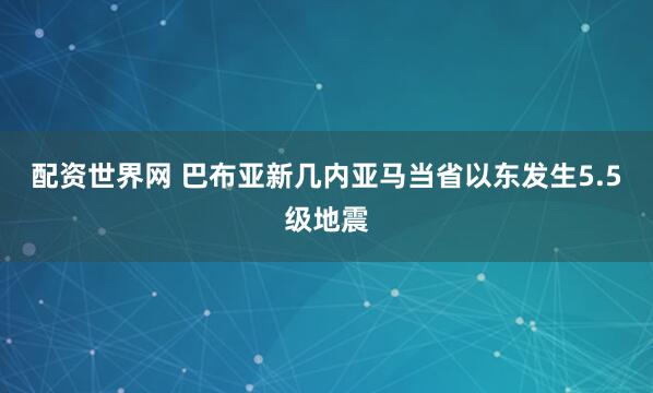 配资世界网 巴布亚新几内亚马当省以东发生5.5级地震