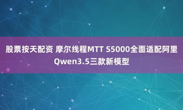 股票按天配资 摩尔线程MTT S5000全面适配阿里Qwen3.5三款新模型
