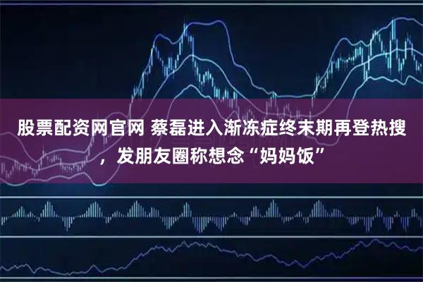 股票配资网官网 蔡磊进入渐冻症终末期再登热搜，发朋友圈称想念“妈妈饭”