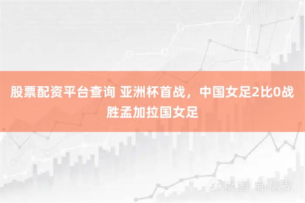 股票配资平台查询 亚洲杯首战,中国女足2比0战胜孟加拉国女足