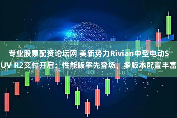 专业股票配资论坛网 美新势力Rivian中型电动SUV R2交付开启:性能版率先登场,多版本配置丰富