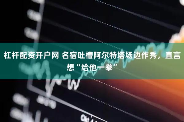 杠杆配资开户网 名宿吐槽阿尔特塔场边作秀，直言想“给他一拳”