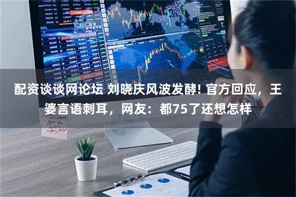 配资谈谈网论坛 刘晓庆风波发酵! 官方回应，王婆言语刺耳，网友：都75了还想怎样