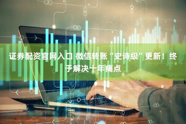 证券配资官网入口 微信转账“史诗级”更新!终于解决十年痛点