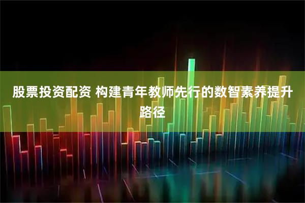 股票投资配资 构建青年教师先行的数智素养提升路径