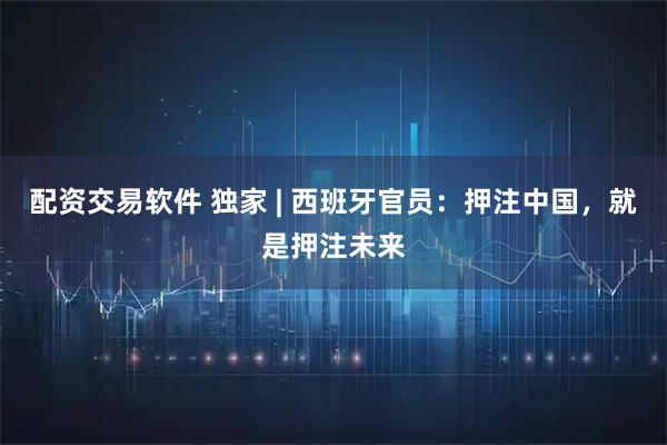 配资交易软件 独家 | 西班牙官员：押注中国，就是押注未来