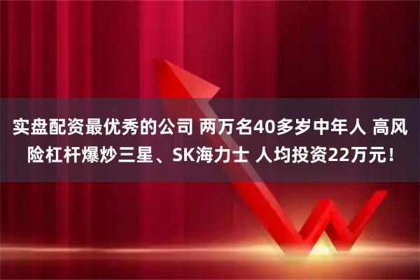 实盘配资最优秀的公司 两万名40多岁中年人 高风险杠杆爆炒三星、SK海力士 人均投资22万元！