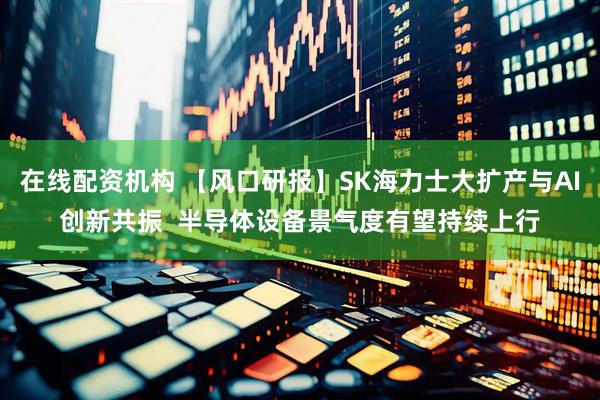 在线配资机构 【风口研报】SK海力士大扩产与AI创新共振  半导体设备景气度有望持续上行
