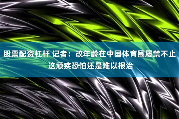 股票配资杠杆 记者：改年龄在中国体育圈屡禁不止 这顽疾恐怕还是难以根治
